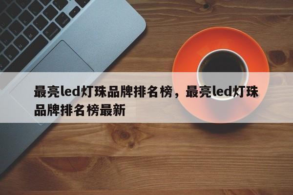 最亮led灯珠品牌排名榜，最亮led灯珠品牌排名榜最新-第1张图片-LED灯珠-LED灯珠贴片-LED灯珠厂家台宏光电