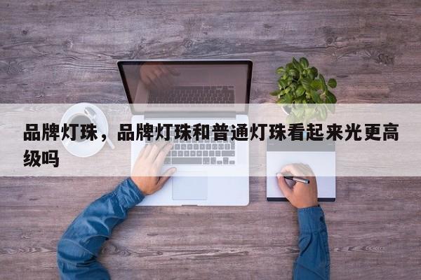 品牌灯珠，品牌灯珠和普通灯珠看起来光更高级吗-第1张图片-LED灯珠-LED灯珠贴片-LED灯珠厂家台宏光电