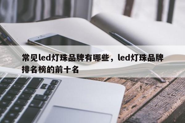 常见led灯珠品牌有哪些，led灯珠品牌排名榜的前十名-第1张图片-LED灯珠-LED灯珠贴片-LED灯珠厂家台宏光电