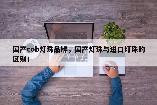 国产cob灯珠品牌，国产灯珠与进口灯珠的区别！-第1张图片-LED灯珠-LED灯珠贴片-LED灯珠厂家台宏光电