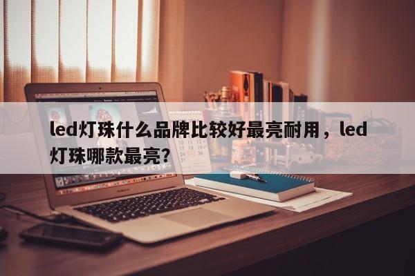 led灯珠什么品牌比较好最亮耐用，led灯珠哪款最亮？-第1张图片-LED灯珠-LED灯珠贴片-LED灯珠厂家台宏光电