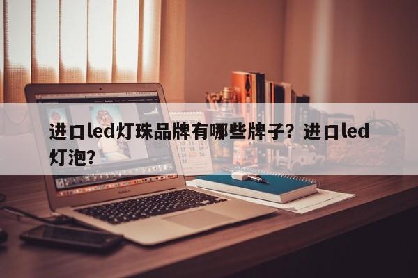 进口led灯珠品牌有哪些牌子？进口led灯泡？-第1张图片-LED灯珠-LED灯珠贴片-LED灯珠厂家台宏光电