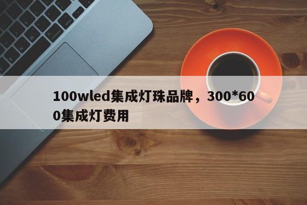 100wled集成灯珠品牌，300*600集成灯费用-第1张图片-LED灯珠-LED灯珠贴片-LED灯珠厂家台宏光电