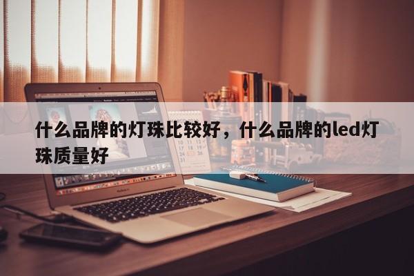 什么品牌的灯珠比较好，什么品牌的led灯珠质量好-第1张图片-LED灯珠-LED灯珠贴片-LED灯珠厂家台宏光电