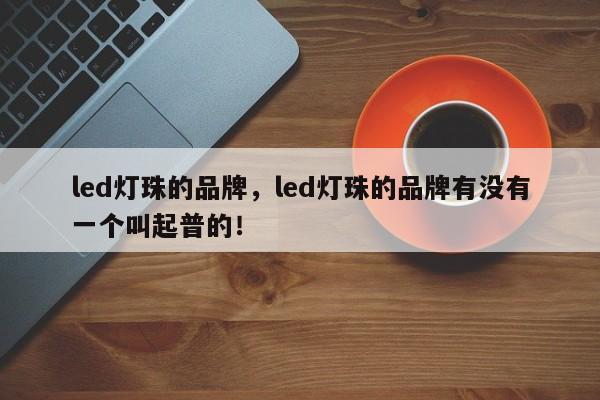 led灯珠的品牌，led灯珠的品牌有没有一个叫起普的！-第1张图片-LED灯珠-LED灯珠贴片-LED灯珠厂家台宏光电
