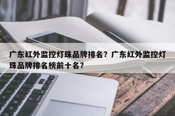 广东红外监控灯珠品牌排名？广东红外监控灯珠品牌排名榜前十名？-第1张图片-LED灯珠-LED灯珠贴片-LED灯珠厂家台宏光电