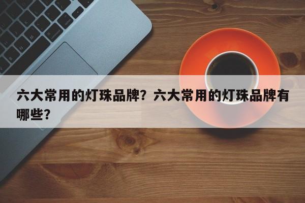 六大常用的灯珠品牌？六大常用的灯珠品牌有哪些？-第1张图片-LED灯珠-LED灯珠贴片-LED灯珠厂家台宏光电