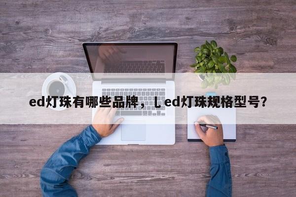 ed灯珠有哪些品牌，乚ed灯珠规格型号？-第1张图片-LED灯珠-LED灯珠贴片-LED灯珠厂家台宏光电