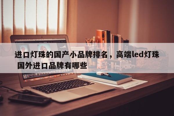 进口灯珠的国产小品牌排名，高端led灯珠 国外进口品牌有哪些-第1张图片-LED灯珠-LED灯珠贴片-LED灯珠厂家台宏光电