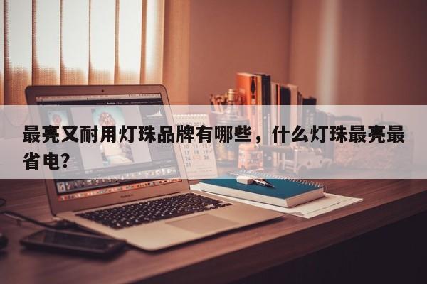 最亮又耐用灯珠品牌有哪些，什么灯珠最亮最省电？-第1张图片-LED灯珠-LED灯珠贴片-LED灯珠厂家台宏光电