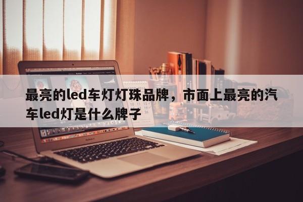 最亮的led车灯灯珠品牌，市面上最亮的汽车led灯是什么牌子-第1张图片-LED灯珠-LED灯珠贴片-LED灯珠厂家台宏光电