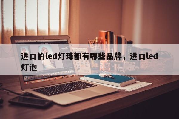 进口的led灯珠都有哪些品牌，进口led灯泡-第1张图片-LED灯珠-LED灯珠贴片-LED灯珠厂家台宏光电