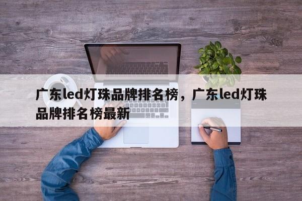 广东led灯珠品牌排名榜，广东led灯珠品牌排名榜最新-第1张图片-LED灯珠-LED灯珠贴片-LED灯珠厂家台宏光电
