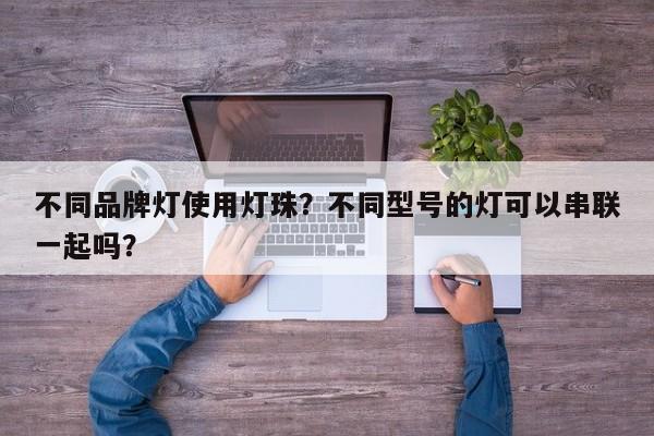 不同品牌灯使用灯珠？不同型号的灯可以串联一起吗？-第1张图片-LED灯珠-LED灯珠贴片-LED灯珠厂家台宏光电
