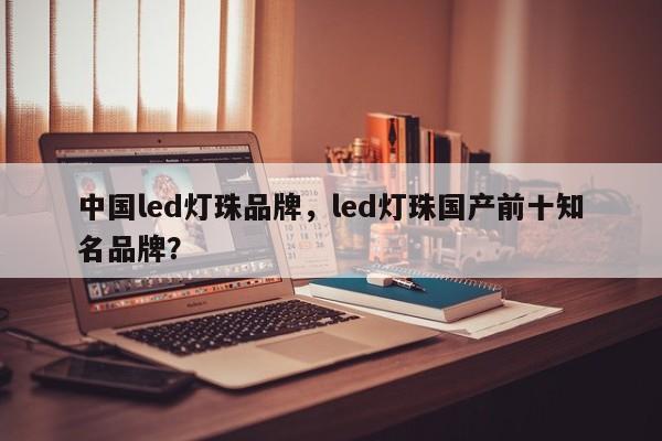 中国led灯珠品牌，led灯珠国产前十知名品牌？-第1张图片-LED灯珠-LED灯珠贴片-LED灯珠厂家台宏光电