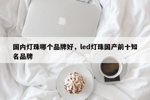 国内灯珠哪个品牌好，led灯珠国产前十知名品牌-第1张图片-LED灯珠-LED灯珠贴片-LED灯珠厂家台宏光电