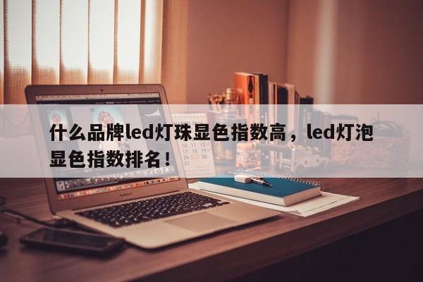 什么品牌led灯珠显色指数高，led灯泡显色指数排名！-第1张图片-LED灯珠-LED灯珠贴片-LED灯珠厂家台宏光电