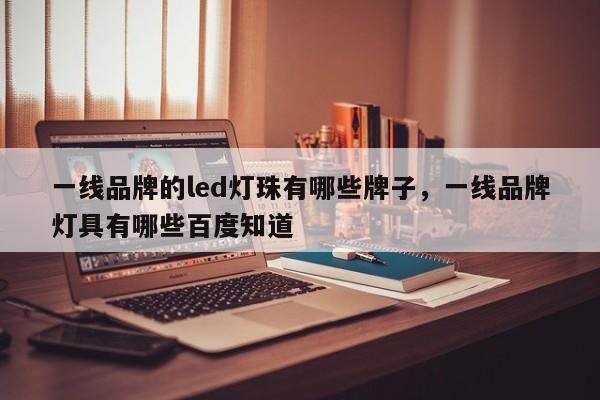 一线品牌的led灯珠有哪些牌子，一线品牌灯具有哪些百度知道-第1张图片-LED灯珠-LED灯珠贴片-LED灯珠厂家台宏光电