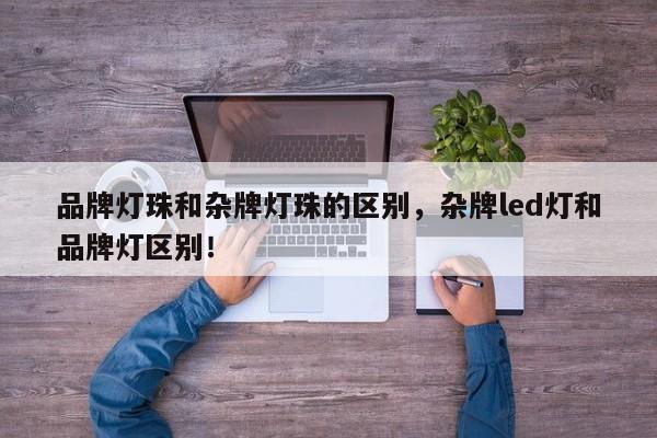 品牌灯珠和杂牌灯珠的区别，杂牌led灯和品牌灯区别！-第1张图片-LED灯珠-LED灯珠贴片-LED灯珠厂家台宏光电