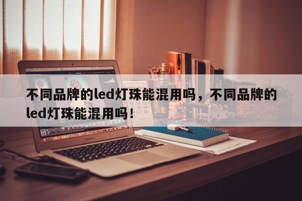 不同品牌的led灯珠能混用吗，不同品牌的led灯珠能混用吗！-第1张图片-LED灯珠-LED灯珠贴片-LED灯珠厂家台宏光电
