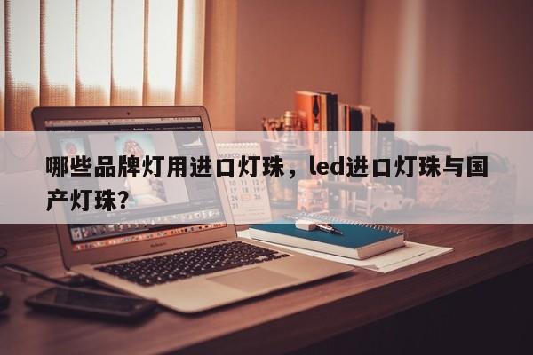 哪些品牌灯用进口灯珠,led进口灯珠与国产灯珠?-第1张图片-LED灯珠-LED灯珠贴片-LED灯珠厂家台宏光电 哪些品牌灯用进口灯珠,led进口灯珠与国产灯珠?-第1张图片-LED灯珠-LED灯珠贴片-LED灯珠厂家台宏光电