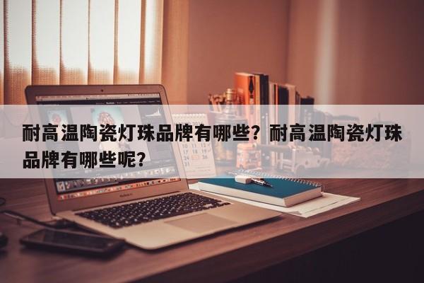 耐高温陶瓷灯珠品牌有哪些？耐高温陶瓷灯珠品牌有哪些呢？-第1张图片-LED灯珠-LED灯珠贴片-LED灯珠厂家台宏光电