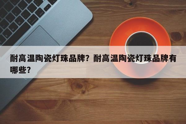 耐高温陶瓷灯珠品牌？耐高温陶瓷灯珠品牌有哪些？-第1张图片-LED灯珠-LED灯珠贴片-LED灯珠厂家台宏光电