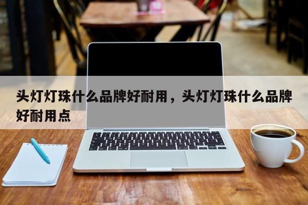 头灯灯珠什么品牌好耐用，头灯灯珠什么品牌好耐用点-第1张图片-LED灯珠-LED灯珠贴片-LED灯珠厂家台宏光电