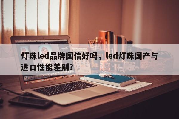 灯珠led品牌国信好吗，led灯珠国产与进口性能差别？-第1张图片-LED灯珠-LED灯珠贴片-LED灯珠厂家台宏光电