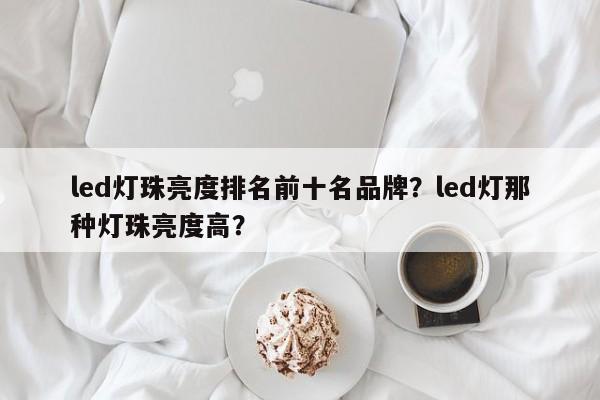 led灯珠亮度排名前十名品牌？led灯那种灯珠亮度高？-第1张图片-LED灯珠-LED灯珠贴片-LED灯珠厂家台宏光电
