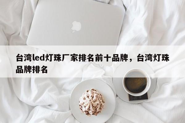 台湾led灯珠厂家排名前十品牌，台湾灯珠品牌排名-第1张图片-LED灯珠-LED灯珠贴片-LED灯珠厂家台宏光电