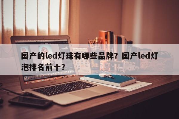 国产的led灯珠有哪些品牌？国产led灯泡排名前十？-第1张图片-LED灯珠-LED灯珠贴片-LED灯珠厂家台宏光电