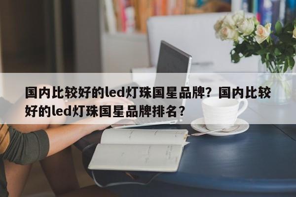国内比较好的led灯珠国星品牌？国内比较好的led灯珠国星品牌排名？-第1张图片-LED灯珠-LED灯珠贴片-LED灯珠厂家台宏光电