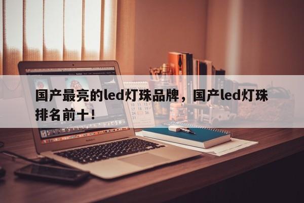 国产最亮的led灯珠品牌，国产led灯珠排名前十！-第1张图片-LED灯珠-LED灯珠贴片-LED灯珠厂家台宏光电