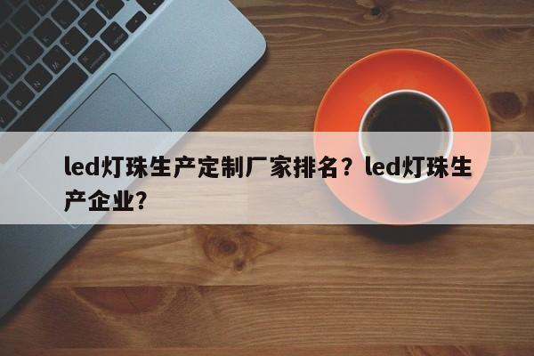 led灯珠生产定制厂家排名？led灯珠生产企业？-第1张图片-LED灯珠-LED灯珠贴片-LED灯珠厂家台宏光电