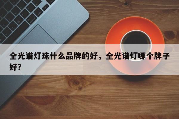 全光谱灯珠什么品牌的好，全光谱灯哪个牌子好？-第1张图片-LED灯珠-LED灯珠贴片-LED灯珠厂家台宏光电