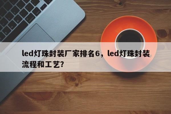 led灯珠封装厂家排名6，led灯珠封装流程和工艺？-第1张图片-LED灯珠-LED灯珠贴片-LED灯珠厂家台宏光电