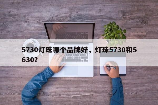 5730灯珠哪个品牌好，灯珠5730和5630？-第1张图片-LED灯珠-LED灯珠贴片-LED灯珠厂家台宏光电