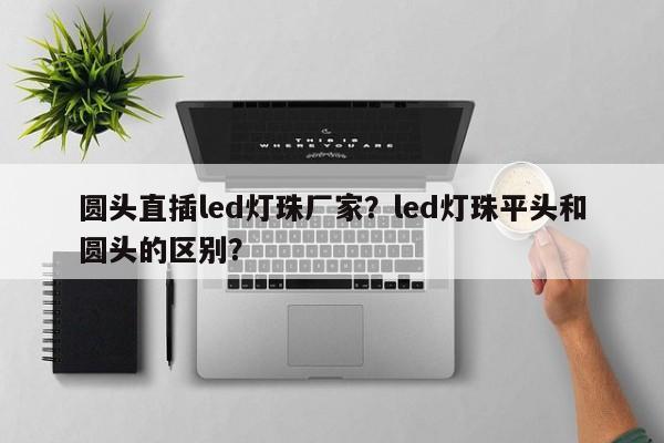 圆头直插led灯珠厂家？led灯珠平头和圆头的区别？-第1张图片-LED灯珠-LED灯珠贴片-LED灯珠厂家台宏光电
