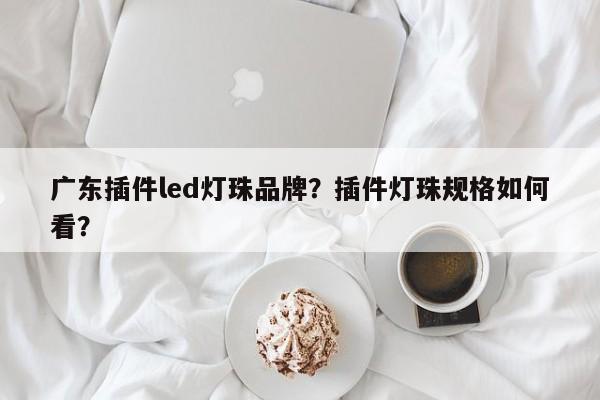 广东插件led灯珠品牌？插件灯珠规格如何看？-第1张图片-LED灯珠-LED灯珠贴片-LED灯珠厂家台宏光电