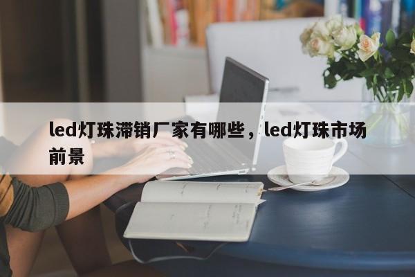 led灯珠滞销厂家有哪些，led灯珠市场前景-第1张图片-LED灯珠-LED灯珠贴片-LED灯珠厂家台宏光电