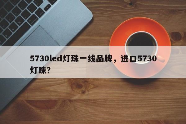5730led灯珠一线品牌，进口5730灯珠？-第1张图片-LED灯珠-LED灯珠贴片-LED灯珠厂家台宏光电
