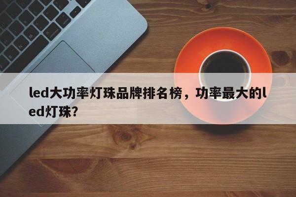 led大功率灯珠品牌排名榜，功率最大的led灯珠？-第1张图片-LED灯珠-LED灯珠贴片-LED灯珠厂家台宏光电