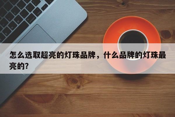怎么选取超亮的灯珠品牌，什么品牌的灯珠最亮的？-第1张图片-LED灯珠-LED灯珠贴片-LED灯珠厂家台宏光电
