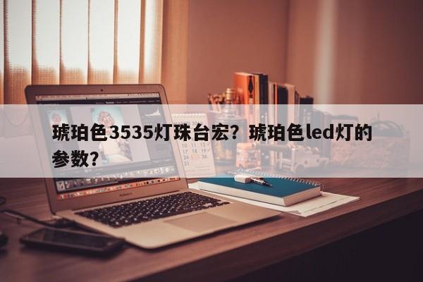 琥珀色3535灯珠台宏？琥珀色led灯的参数？-第1张图片-LED灯珠-LED灯珠贴片-LED灯珠厂家台宏光电