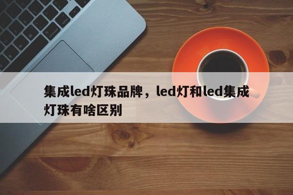 集成led灯珠品牌，led灯和led集成灯珠有啥区别-第1张图片-LED灯珠-LED灯珠贴片-LED灯珠厂家台宏光电