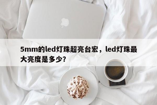 5mm的led灯珠超亮台宏，led灯珠最大亮度是多少？-第1张图片-LED灯珠-LED灯珠贴片-LED灯珠厂家台宏光电