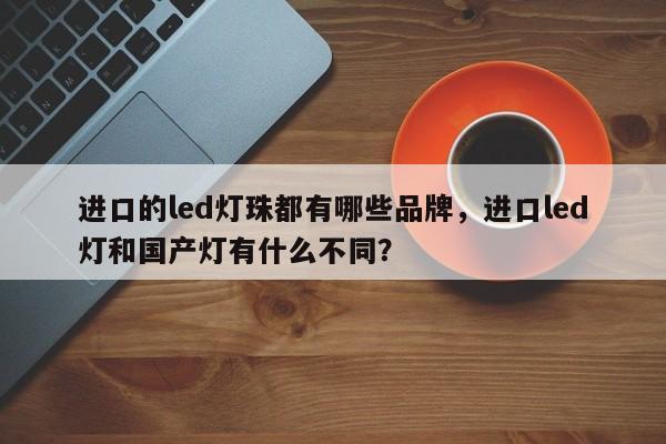 进口的led灯珠都有哪些品牌，进口led灯和国产灯有什么不同？-第1张图片-LED灯珠-LED灯珠贴片-LED灯珠厂家台宏光电