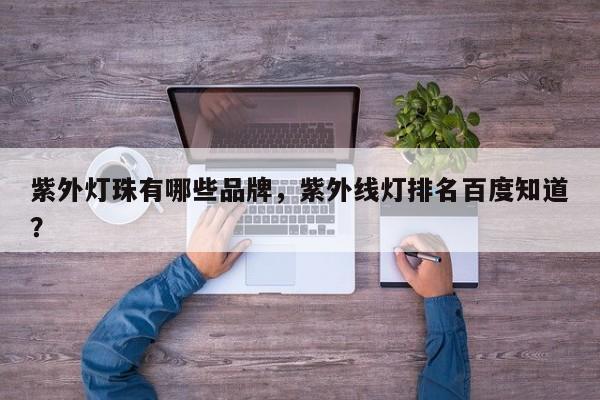 紫外灯珠有哪些品牌，紫外线灯排名百度知道？-第1张图片-LED灯珠-LED灯珠贴片-LED灯珠厂家台宏光电