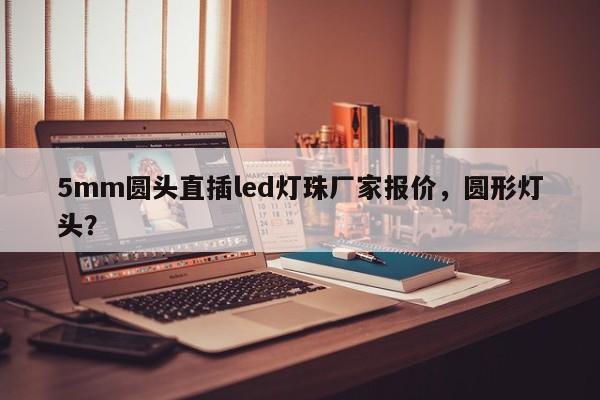5mm圆头直插led灯珠厂家报价，圆形灯头？-第1张图片-LED灯珠-LED灯珠贴片-LED灯珠厂家台宏光电